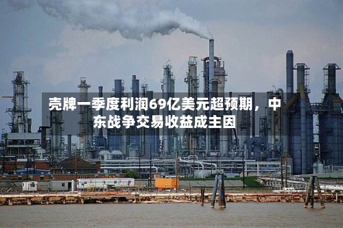 壳牌一季度利润69亿美元超预期，中东战争交易收益成主因