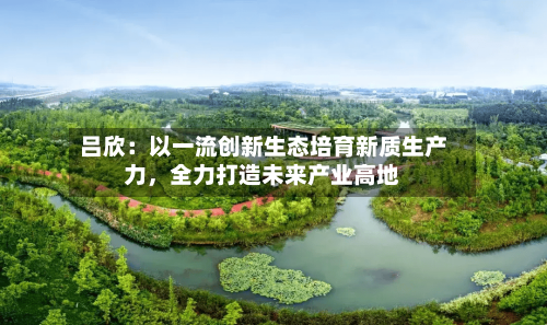 吕欣：以一流创新生态培育新质生产力，全力打造未来产业高地