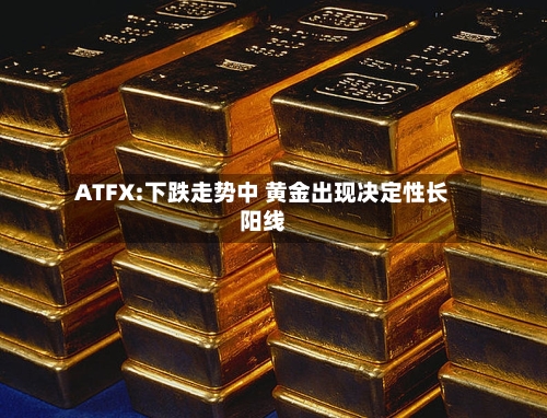 ATFX:下跌走势中 黄金出现决定性长阳线