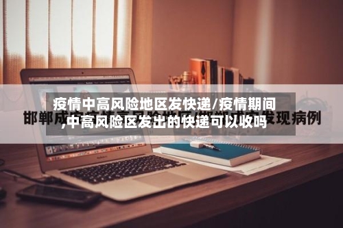 疫情中高风险地区发快递/疫情期间,中高风险区发出的快递可以收吗