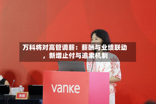 万科将对高管调薪：薪酬与业绩联动，新增止付与追索机制