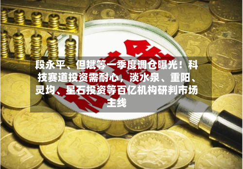 段永平、但斌等一季度调仓曝光！科技赛道投资需耐心，淡水泉、重阳、灵均、星石投资等百亿机构研判市场主线