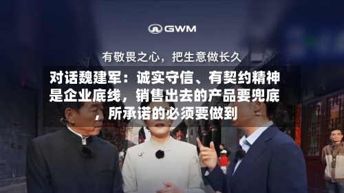 对话魏建军:诚实守信、有契约精神是企业底线,销售出去的产品要兜底,所承诺的必须要做到