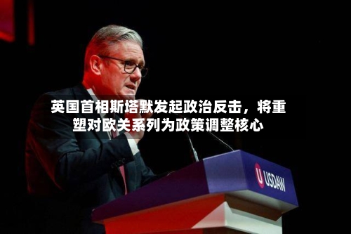 英国首相斯塔默发起政治反击,将重塑对欧关系列为政策调整核心
