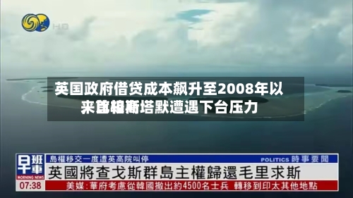 英国政府借贷成本飙升至2008年以来比较高
,首相斯塔默遭遇下台压力