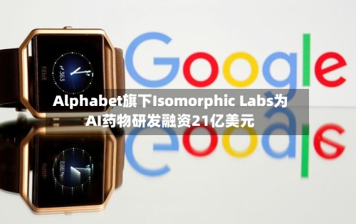 Alphabet旗下Isomorphic Labs为AI药物研发融资21亿美元