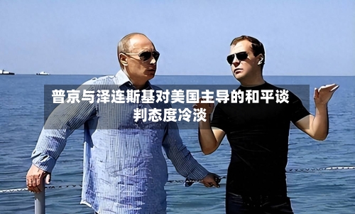 普京与泽连斯基对美国主导的和平谈判态度冷淡