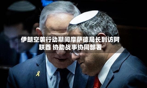 伊朗空袭行动期间摩萨德局长到访阿联酋 协助战事协同部署