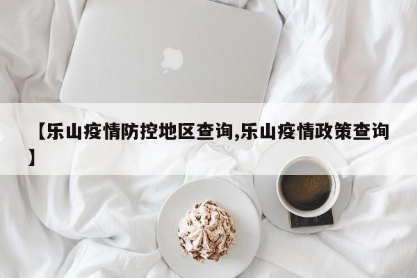 【乐山疫情防控地区查询,乐山疫情政策查询】