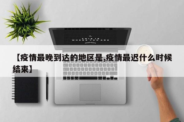 【疫情最晚到达的地区是,疫情最迟什么时候结束】