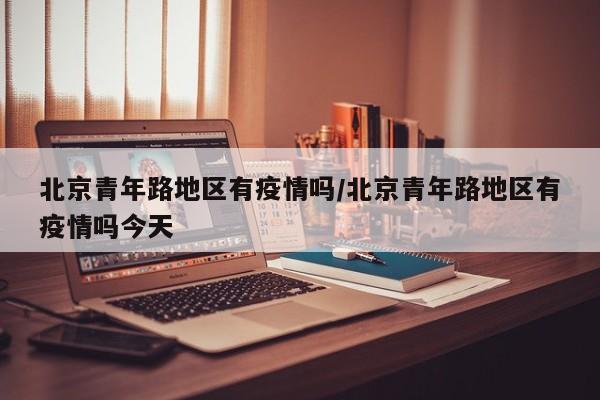 北京青年路地区有疫情吗/北京青年路地区有疫情吗今天