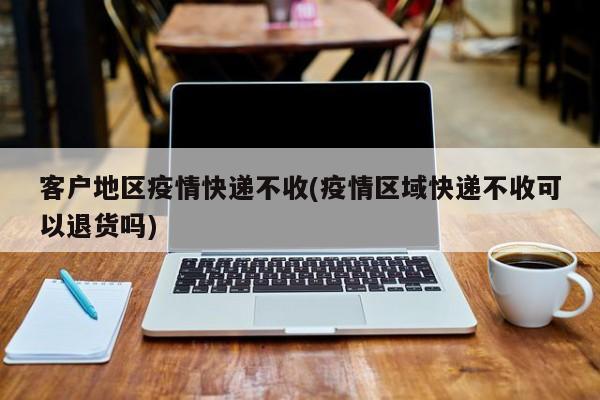 客户地区疫情快递不收(疫情区域快递不收可以退货吗)