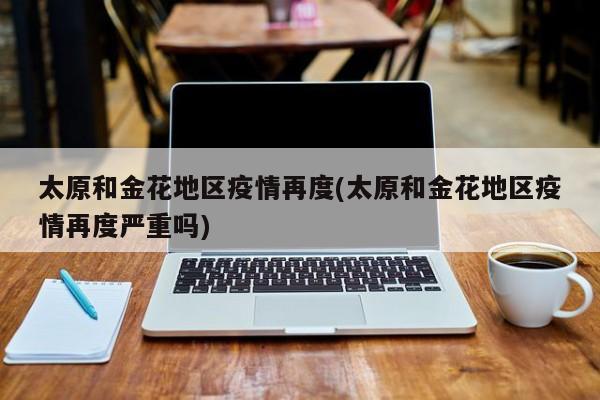 太原和金花地区疫情再度(太原和金花地区疫情再度严重吗)