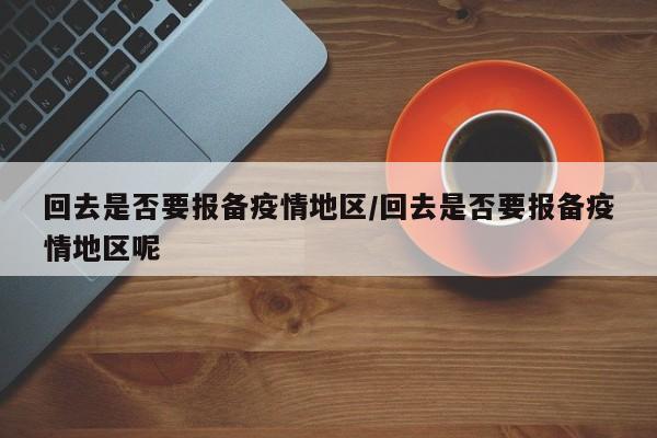 回去是否要报备疫情地区/回去是否要报备疫情地区呢